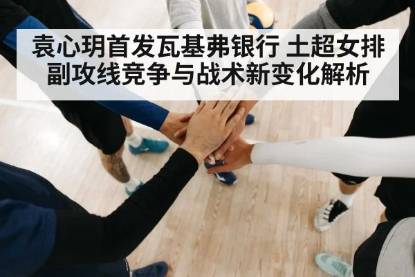 袁心玥首发瓦基弗银行 土超女排副攻线竞争与战术新变化解析