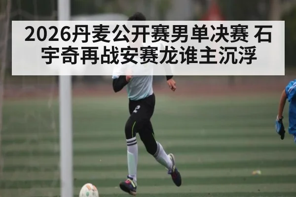 2026丹麦公开赛男单决赛 石宇奇再战安赛龙谁主沉浮